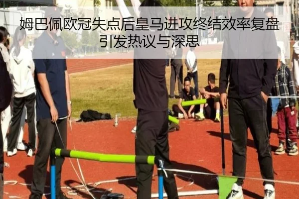 姆巴佩欧冠失点后皇马进攻终结效率复盘引发热议与深思