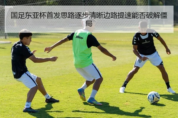 国足东亚杯首发思路逐步清晰边路提速能否破解僵局