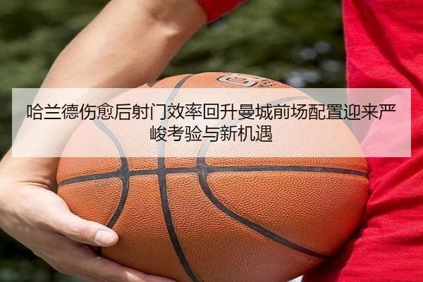 哈兰德伤愈后射门效率回升曼城前场配置迎来严峻考验与新机遇